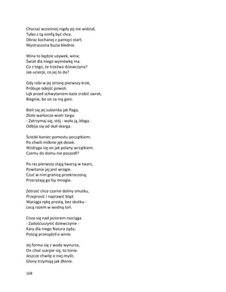 168
Chociaż wcześniej nigdy jej nie widział,
Tylko z tą nimfą być chce.
Obraz kochanej z pamięci starł;
Wystraszona buzia blednie.
Wina to będzie używek, wina;
Świat dla niego wymówkę ma.
Co z tego, że trzeźwa dziewczyna?
Jak ucierpi, co jej to da?
Gdy robi w jej stronę pierwszy krok,
Próbuje odejść powoli.
Lęk przed schwytaniem każe zrobić zwrot;
Biegnie, bo on za nią goni.
Bieli się jej sukienka jak flaga,
Złote warkocze wiatr targa.
- Zatrzymaj się, stój - woła ją, błaga.
Odbija się od skał skarga.
Ścieżki koniec pomostu początkiem;
Po chwili milknie jęk desek.
Wzdryga się on jak polany wrzątkiem.
Czemu do domu nie poszedł?
Po raz pierwszy stają twarzą w twarz,
Powitanie jej jest wrogie.
Czuć w nim granicę przekroczoną;
Przerażają go łzy mnogie.
Zetrzeć chce czarne doliny smutku,
Przeprosić i naprawić błąd.
Wyciąga rękę prostą, bez skutku -
Lecą razem w wodną toń.
Cisza się nad jeziorem rozciąga.
- Zadośćuczynić dziewczynie -
Kary dla niego Natura żąda;
Pościg przesądził o winie.
Jej forma się z wody wynurza,
On choć szarpie się, to tonie.
Jeszcze chwilę o niej myśli;
Glony trzymają jak dłonie.
 