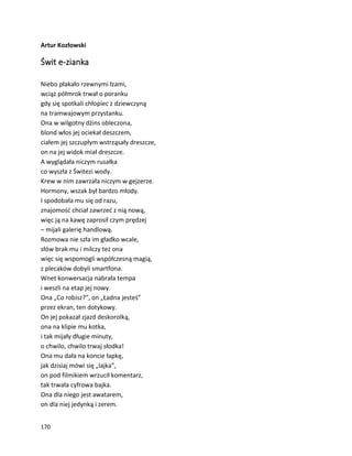 170
Artur Kozłowski
Świt e-zianka
Niebo płakało rzewnymi łzami,
wciąż półmrok trwał o poranku
gdy się spotkali chłopiec z dziewczyną
na tramwajowym przystanku.
Ona w wilgotny dżins obleczona,
blond włos jej ociekał deszczem,
ciałem jej szczupłym wstrząsały dreszcze,
on na jej widok miał dreszcze.
A wyglądała niczym rusałka
co wyszła z Świtezi wody.
Krew w nim zawrzała niczym w gejzerze.
Hormony, wszak był bardzo młody.
I spodobała mu się od razu,
znajomość chciał zawrzeć z nią nową,
więc ją na kawę zaprosił czym prędzej
– mijali galerię handlową.
Rozmowa nie szła im gładko wcale,
słów brak mu i milczy też ona
więc się wspomogli współczesną magią,
z plecaków dobyli smartfona.
Wnet konwersacja nabrała tempa
i weszli na etap jej nowy.
Ona „Co robisz?”, on „Ładna jesteś”
przez ekran, ten dotykowy.
On jej pokazał zjazd deskorolką,
ona na klipie mu kotka,
i tak mijały długie minuty,
o chwilo, chwilo trwaj słodka!
Ona mu dała na koncie łapkę,
jak dzisiaj mówi się „lajka”,
on pod filmikiem wrzucił komentarz,
tak trwała cyfrowa bajka.
Ona dla niego jest awatarem,
on dla niej jedynką i zerem.
 