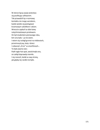 171
W eterze łączą swoje jestestwa
się posiłkując softwarem.
Tak prowadzili tę e-rozmowę
kontaktu nie mając wzrokiem,
każde wolało się posługiwać
krzemowym szkiełkiem i okiem.
Wreszcie zapłacił za obie kawy
natychmiastowym przelewem.
On był studentem pierwszego roku,
kim ona była – ja nie wiem.
I wtem się rozległ grzmot na niebiesiech,
przestraszył psy, koty i dzieci.
I zobaczyli „Error” w smartfonach…
To była awaria sieci.
Padł nagle hot-spot, westchnęła ona,
on zaklął doprawdy niemiło.
I się rozeszli, każde w swą stronę,
jak gdyby tej randki nie było.
 