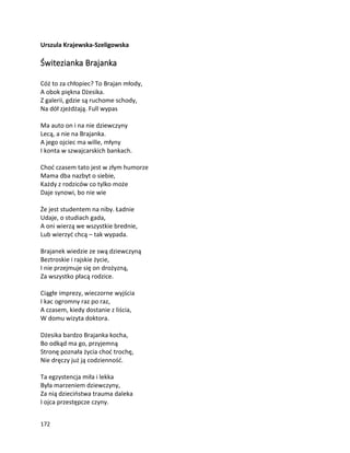 172
Urszula Krajewska-Szeligowska
Świtezianka Brajanka
Cóż to za chłopiec? To Brajan młody,
A obok piękna Dżesika.
Z galerii, gdzie są ruchome schody,
Na dół zjeżdżają. Full wypas
Ma auto on i na nie dziewczyny
Lecą, a nie na Brajanka.
A jego ojciec ma wille, młyny
I konta w szwajcarskich bankach.
Choć czasem tato jest w złym humorze
Mama dba nazbyt o siebie,
Każdy z rodziców co tylko może
Daje synowi, bo nie wie
Że jest studentem na niby. Ładnie
Udaje, o studiach gada,
A oni wierzą we wszystkie brednie,
Lub wierzyć chcą – tak wypada.
Brajanek wiedzie ze swą dziewczyną
Beztroskie i rajskie życie,
I nie przejmuje się on drożyzną,
Za wszystko płacą rodzice.
Ciągłe imprezy, wieczorne wyjścia
I kac ogromny raz po raz,
A czasem, kiedy dostanie z liścia,
W domu wizyta doktora.
Dżesika bardzo Brajanka kocha,
Bo odkąd ma go, przyjemną
Stronę poznała życia choć trochę,
Nie dręczy już ją codzienność.
Ta egzystencja miła i lekka
Była marzeniem dziewczyny,
Za nią dzieciństwa trauma daleka
I ojca przestępcze czyny.
 
