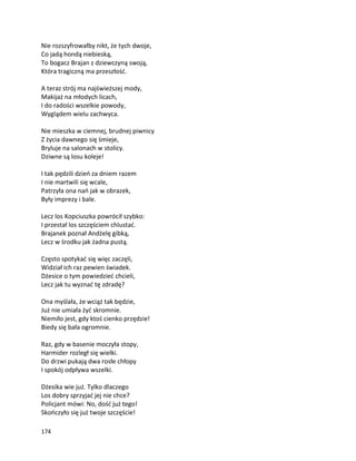 174
Nie rozszyfrowałby nikt, że tych dwoje,
Co jadą hondą niebieską,
To bogacz Brajan z dziewczyną swoją,
Która tragiczną ma przeszłość.
A teraz strój ma najświeższej mody,
Makijaż na młodych licach,
I do radości wszelkie powody,
Wyglądem wielu zachwyca.
Nie mieszka w ciemnej, brudnej piwnicy
Z życia dawnego się śmieje,
Bryluje na salonach w stolicy.
Dziwne są losu koleje!
I tak pędzili dzień za dniem razem
I nie martwili się wcale,
Patrzyła ona nań jak w obrazek,
Były imprezy i bale.
Lecz los Kopciuszka powrócił szybko:
I przestał los szczęściem chlustać.
Brajanek poznał Andżelę gibką,
Lecz w środku jak żadna pustą.
Często spotykać się więc zaczęli,
Widział ich raz pewien świadek.
Dżesice o tym powiedzieć chcieli,
Lecz jak tu wyznać tę zdradę?
Ona myślała, że wciąż tak będzie,
Już nie umiała żyć skromnie.
Niemiło jest, gdy ktoś cienko przędzie!
Biedy się bała ogromnie.
Raz, gdy w basenie moczyła stopy,
Harmider rozległ się wielki.
Do drzwi pukają dwa rosłe chłopy
I spokój odpływa wszelki.
Dżesika wie już. Tylko dlaczego
Los dobry sprzyjać jej nie chce?
Policjant mówi: No, dość już tego!
Skończyło się już twoje szczęście!
 