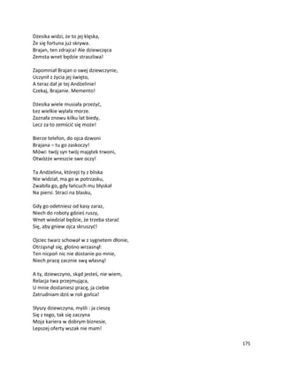 175
Dżesika widzi, że to jej klęska,
Że się fortuna już skrywa.
Brajan, ten zdrajca! Ale dziewczęca
Zemsta wnet będzie straszliwa!
Zapomniał Brajan o swej dziewczynie,
Uczynił z życia jej święto,
A teraz dał je tej Andżelinie!
Czekaj, Brajanie. Memento!
Dżesika wiele musiała przeżyć,
Łez wielkie wylała morze.
Zaznała znowu kilku lat biedy,
Lecz za to zemścić się może!
Bierze telefon, do ojca dzwoni
Brajana – tu go zaskoczy!
Mówi: twój syn twój majątek trwoni,
Otwóżże wreszcie swe oczy!
Ta Andżelina, którejś ty z bliska
Nie widział, ma go w potrzasku,
Zwabiła go, gdy łańcuch mu błyskał
Na piersi. Straci na blasku,
Gdy go odetniesz od kasy zaraz,
Niech do roboty gdzieś ruszy,
Wnet wiedział będzie, że trzeba starać
Się, aby gniew ojca skruszyć!
Ojciec twarz schował w z sygnetem dłonie,
Otrząsnął się, głośno wrzasnął:
Ten nicpoń nic nie dostanie po mnie,
Niech pracę zacznie swą własną!
A ty, dziewczyno, skąd jesteś, nie wiem,
Relacja twa przejmująca,
U mnie dostaniesz pracę, ja ciebie
Zatrudniam dziś w roli gońca!
Słyszy dziewczyna, myśli : ja cieszę
Się z tego, tak się zaczyna
Moja kariera w dobrym biznesie,
Lepszej oferty wszak nie mam!
 