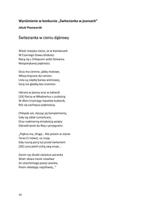 14
Wyróżnienie w konkursie „Świtezianka w jeansach”
Jakub Piwowarski
Świtezianka w cieniu dąbrowy
Wieść miejska niesie, że w Katowicach
W Czarnego Stawu bliskości
Nocą się z Chłopcem widzi Dziewica
Niespotykanej piękności.
Oczy ma ciemne, jakby matowe,
Włosy kręcone do ramion.
Usta są ciepłej barwy wiśniowej,
Cerę ma gładką bez znamion.
Ubrana w jeansy oraz w żakiecik
[10] Patrzy w Młodzieńca z czułością:
W dłoni trzymając kwiatów bukiecik,
Róż się zachwyca pięknością.
Chłopak zaś, słysząc jej komplementy,
Cały się oblał rumieńcem,
Oraz nadmierną śmiałością wzięty
Odrzekł wnet do Niej z przejęciem:
„Piękna ma, droga… Nie jestem w stanie
Teraz Ci mówić, co czuję
Gdy nocną porą tuż przed świtaniem
[20] Luna pieśń cichą swą snuje…
Zanim się zbudzi zwiastun poranka
Wiatr słowa niesie rzewliwe
Ze szlachetnego poezji wianka,
Pieśni składając najckliwiej…”
 
