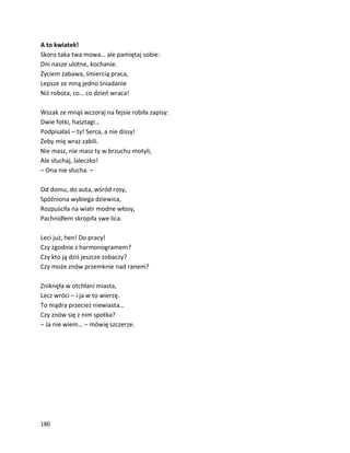 180
A to kwiatek!
Skoro taka twa mowa… ale pamiętaj sobie:
Dni nasze ulotne, kochanie.
Życiem zabawa, śmiercią praca,
Lepsze ze mną jedno śniadanie
Niż robota, co… co dzień wraca!
Wszak ze mnąś wczoraj na fejsie robiła zapisy:
Dwie fotki, hasztagi…
Podpisałaś – ty! Serca, a nie dissy!
Żeby mię wraz zabili.
Nie masz, nie masz ty w brzuchu motyli,
Ale słuchaj, laleczko!
– Ona nie słucha. –
Od domu, do auta, wśród rosy,
Spóźniona wybiega dziewica,
Rozpuściła na wiatr modne włosy,
Pachnidłem skropiła swe lica.
Leci już, hen! Do pracy!
Czy zgodnie z harmonogramem?
Czy kto ją dziś jeszcze zobaczy?
Czy może znów przemknie nad ranem?
Zniknęła w otchłani miasta,
Lecz wróci – i ja w to wierzę.
To mądra przecież niewiasta…
Czy znów się z nim spotka?
– Ja nie wiem… – mówię szczerze.
 