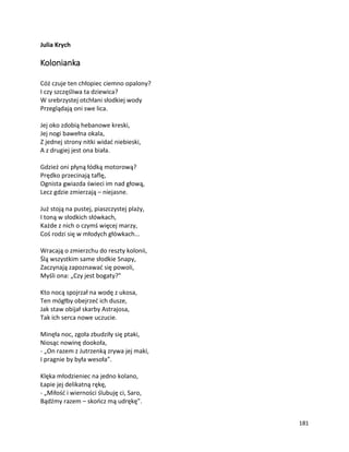181
Julia Krych
Kolonianka
Cóż czuje ten chłopiec ciemno opalony?
I czy szczęśliwa ta dziewica?
W srebrzystej otchłani słodkiej wody
Przeglądają oni swe lica.
Jej oko zdobią hebanowe kreski,
Jej nogi bawełna okala,
Z jednej strony nitki widać niebieski,
A z drugiej jest ona biała.
Gdzież oni płyną łódką motorową?
Prędko przecinają taflę,
Ognista gwiazda świeci im nad głową,
Lecz gdzie zmierzają – niejasne.
Już stoją na pustej, piaszczystej plaży,
I toną w słodkich słówkach,
Każde z nich o czymś więcej marzy,
Coś rodzi się w młodych główkach...
Wracają o zmierzchu do reszty kolonii,
Ślą wszystkim same słodkie Snapy,
Zaczynają zapoznawać się powoli,
Myśli ona: „Czy jest bogaty?”
Kto nocą spojrzał na wodę z ukosa,
Ten mógłby obejrzeć ich dusze,
Jak staw obijał skarby Astrajosa,
Tak ich serca nowe uczucie.
Minęła noc, zgoła zbudziły się ptaki,
Niosąc nowinę dookoła,
- „On razem z Jutrzenką zrywa jej maki,
I pragnie by była wesoła”.
Klęka młodzieniec na jedno kolano,
Łapie jej delikatną rękę,
- „Miłość i wierności ślubuję ci, Saro,
Bądźmy razem – skończ mą udrękę”.
 
