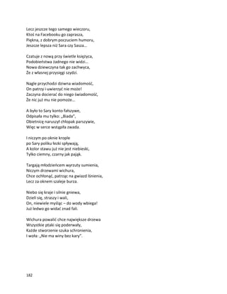 182
Lecz jeszcze tego samego wieczoru,
Ktoś na Facebooku go zaprasza,
Piękna, z dobrym poczuciem humoru,
Jeszcze lepsza niż Sara czy Sasza…
Czatuje z nową przy świetle księżyca,
Podobieństwa żadnego nie widzi…
Nowa dziewczyna tak go zachwyca,
Że z własnej przysięgi szydzi.
Nagle przychodzi dziwna wiadomość,
On patrzy i uwierzyć nie może!
Zaczyna docierać do niego świadomość,
Że nic już mu nie pomoże…
A było to Sary konto fałszywe,
Odpisała mu tylko: „Biada”,
Obietnicę naruszył chłopak parszywie,
Więc w serce wstąpiła zwada.
I niczym po oknie krople
po Sary poliku łezki spływają,
A kolor stawu już nie jest niebieski,
Tylko ciemny, czarny jak pająk.
Targają młodzieńcem wyrzuty sumienia,
Niczym drzewami wichura,
Chce ochłonąć, patrząc na gwiazd lśnienia,
Lecz za oknem szaleje burza.
Niebo się kraje i silnie gniewa,
Dzieli się, straszy i wali,
On, niewiele myśląc – do wody wbiega!
Już ledwo go widać znad fali.
Wichura powalić chce największe drzewa
Wszystkie ptaki się poderwały,
Każde stworzenie szuka schronienia,
I woła: „Nie ma winy bez kary”.
 