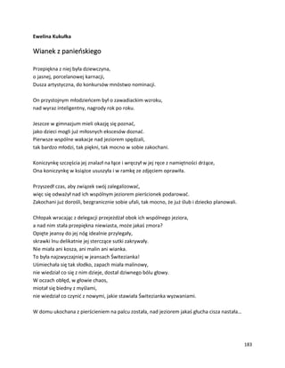 183
Ewelina Kukułka
Wianek z panieńskiego
Przepiękna z niej była dziewczyna,
o jasnej, porcelanowej karnacji,
Dusza artystyczna, do konkursów mnóstwo nominacji.
On przystojnym młodzieńcem był o zawadiackim wzroku,
nad wyraz inteligentny, nagrody rok po roku.
Jeszcze w gimnazjum mieli okazję się poznać,
jako dzieci mogli już miłosnych ekscesów doznać.
Pierwsze wspólne wakacje nad jeziorem spędzali,
tak bardzo młodzi, tak piękni, tak mocno w sobie zakochani.
Koniczynkę szczęścia jej znalazł na łące i wręczył w jej ręce z namiętności drżące,
Ona koniczynkę w książce ususzyła i w ramkę ze zdjęciem oprawiła.
Przyszedł czas, aby związek swój zalegalizować,
więc się odważył nad ich wspólnym jeziorem pierścionek podarować.
Zakochani już dorośli, bezgranicznie sobie ufali, tak mocno, że już ślub i dziecko planowali.
Chłopak wracając z delegacji przejeżdżał obok ich wspólnego jeziora,
a nad nim stała przepiękna niewiasta, może jakaś zmora?
Opięte jeansy do jej nóg idealnie przylegały,
skrawki lnu delikatnie jej sterczące sutki zakrywały.
Nie miała ani kosza, ani malin ani wianka.
To była najzwyczajniej w jeansach Świtezianka!
Uśmiechała się tak słodko, zapach miała malinowy,
nie wiedział co się z nim dzieje, dostał dziwnego bólu głowy.
W oczach obłęd, w głowie chaos,
miotał się biedny z myślami,
nie wiedział co czynić z nowymi, jakie stawiała Świtezianka wyzwaniami.
W domu ukochana z pierścieniem na palcu została, nad jeziorem jakaś głucha cisza nastała…
 