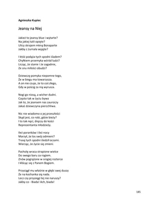 185
Agnieszka Kupiec
Jeansy na Niej
Jakież to jeansy blue i wytarte?
Na jakiej talii opięte?
Ulicy skrajem mkną Bonaparte
Jakby z żurnala wyjęte?
I któż podąża tych spodni śladem?
Chyłkiem przemyka wśród ludzi?
Licząc, że stanie i że zagadnie,
Ze snu miłości obudzi?
Dziewczę pomyka niepomne tego,
Że w biegu ma towarzysza.
A on nie czuje, że to coś złego,
Gdy w pościg za nią wyrusza.
Nogi go niosą, a wicher dudni.
Często tak w życiu bywa
Jak to, że jeansem nas zauroczy
Jakaś dziewczyna pierzchliwa.
Nic nie wiadomo o jej przeszłości
Skąd jest, co robi, gdzie bieży?
I to tak nęci, dręczy do kości
Reprezentanta młodzieży.
Ileż poranków i ileż nocy
Marzył, że los swój odmieni?
Trasę tych spodni śledził oczami.
Wierząc, że życie się zmieni.
Pacholę wraca strapione wielce
Do swego baru za rogiem.
Znów pogrążone w srogiej rozterce
I kłócąc się z Panem Bogiem.
Przysiągł mu właśnie w głębi swej duszy
Że na kochanka się nada.
Lecz czy przysięgi tej nie naruszy?
Jakby co - Biada! Ach, biada!
 