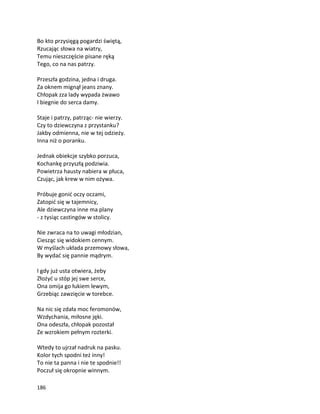 186
Bo kto przysięgą pogardzi świętą,
Rzucając słowa na wiatry,
Temu nieszczęście pisane ręką
Tego, co na nas patrzy.
Przeszła godzina, jedna i druga.
Za oknem mignął jeans znany.
Chłopak zza lady wypada żwawo
I biegnie do serca damy.
Staje i patrzy, patrząc- nie wierzy.
Czy to dziewczyna z przystanku?
Jakby odmienna, nie w tej odzieży.
Inna niż o poranku.
Jednak obiekcje szybko porzuca,
Kochankę przyszłą podziwia.
Powietrza hausty nabiera w płuca,
Czując, jak krew w nim ożywa.
Próbuje gonić oczy oczami,
Zatopić się w tajemnicy,
Ale dziewczyna inne ma plany
- z tysiąc castingów w stolicy.
Nie zwraca na to uwagi młodzian,
Ciesząc się widokiem cennym.
W myślach układa przemowy słowa,
By wydać się pannie mądrym.
I gdy już usta otwiera, żeby
Złożyć u stóp jej swe serce,
Ona omija go łukiem lewym,
Grzebiąc zawzięcie w torebce.
Na nic się zdała moc feromonów,
Wzdychania, miłosne jęki.
Ona odeszła, chłopak pozostał
Ze wzrokiem pełnym rozterki.
Wtedy to ujrzał nadruk na pasku.
Kolor tych spodni też inny!
To nie ta panna i nie te spodnie!!
Poczuł się okropnie winnym.
 