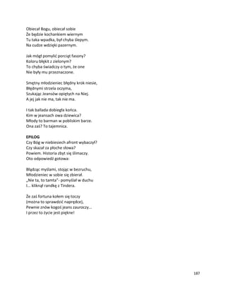 187
Obiecał Bogu, obiecał sobie
Że będzie kochankiem wiernym
Tu taka wpadka, był chyba ślepym.
Na cudze wdzięki pazernym.
Jak mógł pomylić porciąt fasony?
Koloru błękit z zielonym?
To chyba świadczy o tym, że one
Nie były mu przeznaczone.
Smętny młodzieniec błędny krok niesie,
Błędnymi strzela oczyma,
Szukając Jeansów opiętych na Niej.
A jej jak nie ma, tak nie ma.
I tak ballada dobiegła końca.
Kim w jeansach owa dziewica?
Młody to barman w pobliskim barze.
Ona zaś? To tajemnica.
EPILOG
Czy Bóg w niebiesiech afront wybaczył?
Czy skazał za płoche słowa?
Powiem. Historia zbyt się ślimaczy.
Oto odpowiedź gotowa:
Błądząc myślami, stojąc w bezruchu,
Młodzieniec w sobie się zbierał.
„Nie ta, to tamta”- pomyślał w duchu
I... kliknął randkę z Tindera.
Że zaś fortuna kołem się toczy
(można to sprawdzić naprędce),
Pewnie znów kogoś jeans zauroczy...
I przez to życie jest piękne!
 