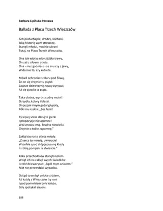 188
Barbara Lipińska-Postawa
Ballada z Placu Trzech Wieszczów
Ach posłuchajcie, drodzy, kochani,
Jaką historię wam streszczę.
Stanęli młodzi, modnie ubrani
Tutaj, na Placu Trzech Wieszczów.
Ona tak wiotka niby źdźbło trawy,
On zaś z siłowni atleta.
Ona - nie zgadniesz - ze snu czy z jawy,
Widzenie to, czy kobieta.
Mówił ochroniarz z Baru pod Śliwą,
Że on się chętnie tu plątał.
Zawsze dziewczynę nową wyrywał,
Aż się zjawiła ta piąta.
Taka ulotna, wprost cudny motyl!
Skrzydła, kolory i blaski.
On jej jak innym gadał głupoty,
Póki mu rzekła: „Bez łaski!
Ty lepiej sobie daruj te gierki
I propozycje nieskromne!
Weź znowu inną. Trud to niewielki.
Chętnie o tobie zapomnę.”
Zaklął się na to atleta młody.
„Z serca to mówię, uwierzcie!
Wszelkie spod stóp jej usunę kłody
I zrobię pompek ze dwieście.”
Kilku przechodniów stanęło kołem.
Wziął ich na zaklęć swych świadków.
I rzekł dziewczynie: „Bądź mym aniołem.”
Nikt nie przewidział wypadku.
Odtąd to on był anioła stróżem,
Aż każdy z Wieszczów łzy roni
I pod pomnikiem były kałuże,
Gdy spotykali się oni.
 