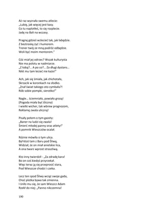 190
Aż raz wyznała swemu atlecie:
„Lubię, jak więcej jest kasy.
Co tu naplotłeś, to się rozplecie.
Jadę na Bali na wczasy.
Pragnę gdzieś wzlecieć tak, jak łabędzie.
Z beztroską żyć i humorem.
Trener twój ze mną podróż odbędzie.
Woli być moim mentorem.”
Cóż miał jej odrzec? Wszak kulturysta
Nie ma polotu w nadmiarze.
„Z tobą?… A po co?… Za długi dystans…
Nikt mu tam lecieć nie każe!”
Ach, jak się śmiała, jak chichotała,
Skrzacik w koronkach na słodko.
„Znał świat takiego oto cymbała?!
Rób sobie pompki, sierotko!”
Nagle… ściemniało, powiało grozą!
(Pogoda miała być śliczna)
I wielki wicher, tak wbrew prognozom,
Reklamę zwala uliczną!
Pisały potem o tym gazety:
„Baner na ludzi się zwala!
Śmierć młodej panny oraz atlety!”
A pomnik Wieszczów ocalał.
Różnie mówiła o tym ulica.
Był ktoś tam z Baru pod Śliwą,
Widział, że on miał anielskie lica,
A ona twarz wprost straszliwą.
Kto inny twierdził - „Za zdradę kara!
Bo on coś kiedyś przyrzekał.
Więc teraz ją się przeprosić stara,
Pod Wieszcze chodzi i czeka.
Lecz ten spod Śliwy wciąż swoje gada,
Choć plotka bywa tak zmienna.
I śniło mu się, że sam Wieszcz Adam
Rzekł do niej: „Panno nikczemna!
 