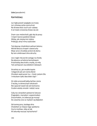 192
Livia (pseudonim)
Karmelowy
Już mgła powoli spogląda zza trawy
Już z drzewa zerka czarny kruk
Na drzewa ktoś rzucił czar rudawy
A w trawie zroszonej chowa się żuk
Znam czas melancholii, gdy idę do pracy
I mijam twarze październikowe
Widzę, jak cierpią moi rodacy
Próbując ukryć miny czyśćcowe
Tak depcząc chodnikiem pełnym betonu
Wśród deszczu kropel i zawieruchy
Moje serce chciałoby wrócić do domu
By tam celebrować dnia okruchy
Lecz nagle mój wzrok zastyga na chwilę
Na płaszczu w kolorze karmelowym
Przechodzę dwa kroki a myślę, że milę
Tak zachwycam się widokiem takowym
Strzelisty on, jak smukła topola
I elegancki jak sam James Bond
Chciałam wykrzyczeć mu – Cześć, jestem Ola
I mieszkam tylko dwa bloki stąd –
On tylko przeszedł jakby był bez cienia
Z teczką, w słonecznych okularach
Nie spojrzał nawet tak od niechcenia
Czułam wtedy smutek i radość naraz
Całą noc cierpiałam potworne katusze
Pragnęłam, marzyłam i wspominałam
Zrozumiałam, że zobaczyć go muszę!
Do czwartej rano w myślach się błąkałam
Od tamtej pory, każdego dnia
Chodziłam w miejsce tego spotkania
Czy to możliwe, żeby aż tak
W sekundę nauczyć się kochania?
 