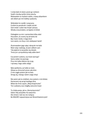 193
I znów było mi dane ujrzeć go rankiem
Szedł z teczką rychło mimo pluchy
Malowałam w myślach siebie, z kawy dzbankiem
Jak słałam po nim kołdrę i poduchy
Widziałam te randki i zaręczyny
Czułam te pocałunki i ciepłe uściski
Sam miód i cukier bez kropli cytryny
Wtedy zrozumiałam, że będzie mi bliski
Pobiegłam za nim i zamieniłam kilka zdań
Poczułam, że znamy się od wielu lat
Być może niezły z niego drań
Lecz wiem, że chcę z nim zdobywać świat!
Zlustrowałam jego rękę i obrączki nie było
Mam więc nadzieję, że jest całkiem sam
Tak pięknie to wszystko się złożyło
Teraz już z przyszłością radę sobie dam!
Czy jestem szalona, czy może wariuję?
Sama siebie nie poznaję
Przy nim tylko dobrze się czuję
I sprawę z tego sobie zdaję!
Były spotkania, już tylko w realu
Głowa w chmurach przez całe dnie
Z nim ciągle jestem jak na balu
Stroję się, maluję i wiem czego chcę!
Nie wiem jak to zrobiłam, lecz jestem z nim blisko
Docieramy się wciąż każdego dnia
Mówi do mnie często „Moja Księżniczko”
Ten cudowny czas mógłby wiecznie trwać
To chyba pasja, jak w „Romantyczności”
Gdzie niby wszystko ma swój kres
Ale śmierć i tak nas nie rozłączy
Bo MIŁOŚĆ najważniejsza we Wszechświecie jest!
 