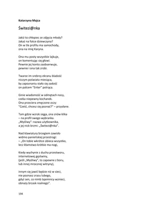 194
Katarzyna Majca
Świtezi@nka
Jakiż to chłopiec ze zdjęcia młody?
Jakaż na fotce dziewczyna?
On w tle profilu ma samochody,
ona na imię Karyna.
Ona mu posty wszystkie lajkuje,
on komentując się głowi.
Pewnie jej konto zaobserwuje,
pewnie i ona tak zrobi.
Twarze im srebrzy ekranu bladość
niczym poświata miesiąca,
by zapoznaniu stało się zadość
on palcem "Enter" potrąca.
Ginie wiadomość w odmętach nocy,
czeka niepewny kochanek.
Ona przeciera zmęczone oczy:
"Cześć, chcesz się poznać?" – przysłane.
Tam gdzie wzrok sięga, ona znów klika
– na profil swego wybranka.
„Myśliwy”: nazwa użytkownika,
a jej nick brzmi: „Świtezi@nka”.
Nad klawiatury brzegiem zawisło
widmo panieńskiej przestrogi:
– „On tobie wkrótce obieca wszystko,
lecz kłamstwo krótkie ma nogi,
Kiedy wychynie z ducha przestworu,
internetowej gęstwiny,
(jeśli „Myśliwy”, to zapewne z boru,
lub innej mrocznej witryny),
innym się jawić będzie niż w sieci,
nie poznasz zrazu lubego,
gdyż sen, co nimb tajemnicy wznieci,
obnaży brzask realnego”.
 