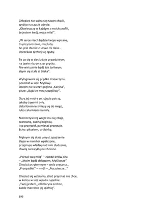 196
Chłopiec nie waha się nawet chwili,
szybko na czacie odsyła:
„Obwieszczę w każdym z moich profili,
że jestem twój, moja miła!”.
„W serce niech będzie twoje wpisane,
to przyrzeczenie, mój luby.
Bo jeśli złamiesz słowo mi dane…
Doczekasz rychłej się zguby.
To co się w sieci zdaje prawdziwym,
na jawie niczym czar pryska.
Nie-wirtualnie bądź tak żarliwym,
abym się stała ci bliska”.
Wylogowała się prędko dziewczyna,
pozostał w sieci Myśliwy.
Oczom nie wierzy: piękna „Karyna”,
pisze: „Bądź ze mną szczęśliwy”.
Oczy jej modre ze zdjęcia patrzą,
jakoby żywymi były.
Usta foremne śmieją się do niego,
lubo całunkiem mamiły.
Nierzeczywistą wręcz mu się zdaje,
czarowną, cudną boginką.
I co przyrzekł, pamiętać przestaje.
Echo: pikselem, drobinką.
Mętnym się staje umysł; spojrzenie
ślepo w monitor wpatrzone,
przejmuje władzę nad nim złudzenie,
chwilą niezwykłą natchnione.
„Porzuć swą miłą” – zwodzi znów ona
– „Moim bądź chłopcem, Myśliwcze”
Chociaż przytomnym – wola znęcona…
„Przepadłeś” – myśli – „Poczciwcze…”
Chociaż się wzbrania, choć przyznać nie chce,
w końcu w sieć wpada zupełnie:
„Twój jestem, jeśli Karyna zechce,
każde marzenie jej spełnię”.
 