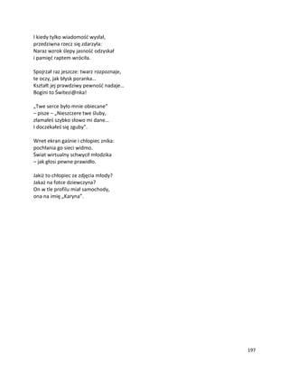 197
I kiedy tylko wiadomość wysłał,
przedziwna rzecz się zdarzyła:
Naraz wzrok ślepy jasność odzyskał
i pamięć raptem wróciła.
Spojrzał raz jeszcze: twarz rozpoznaje,
te oczy, jak błysk poranka…
Kształt jej prawdziwy pewność nadaje…
Bogini to Świtezi@nka!
„Twe serce było mnie obiecane”
– pisze – „Nieszczere twe śluby,
złamałeś szybko słowo mi dane…
I doczekałeś się zguby”.
Wnet ekran gaśnie i chłopiec znika:
pochłania go sieci widmo.
Świat wirtualny schwycił młodzika
– jak głosi pewne prawidło.
Jakiż to chłopiec ze zdjęcia młody?
Jakaż na fotce dziewczyna?
On w tle profilu miał samochody,
ona na imię „Karyna”.
 
