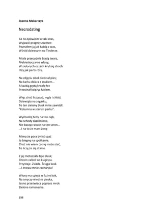 198
Joanna Makarczyk
Necrodating
To co opowiem w taki czas,
Wyjawić pragnę szczerze:
Poznałem ją jak każdą z was,
Wśród dziewczyn na Tinderze.
Miała przecudnie bladą twarz,
Niebieskoczarne włosy;
W zielonych oczach krył się strach
I łzy jak perły rosy.
Na zdjęciu obok siedział pies;
Na karku dziara z krukiem...
A każdą gęstą kroplę łez
Przecinał księżyc łukiem.
Więc choć listopad, mgła i chłód,
Dziewiąta na zegarku,
To ten zielony blask mnie zawiódł:
"Kolumna w starym parku".
Wychodzę tedy na ten ziąb,
Na schody oszronione,
Nie bacząc wcale na ten szron...
...I na to że mam żonę
Mimo że pora by iść spać
Ja biegnę na spotkanie.
Choć nie wiem co się może stać,
To liczę że się stanie.
Z jej motocykla bije blask;
Chrom zalśnił od księżyca.
Przystaje. Zsiada. Ściąga kask.
...I znowu mnie zachwyca!
Włosy ma spięte w luźny kok,
Na smyczy wiedzie pieska,
Jasno prześwieca poprzez mrok
Zielona ramoneska.
 