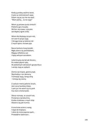 199
Kiedy ją widzę zwalnia świat,
A pies w ciemnościach wyje;
Pytam się jej czy nie ma wad :
"Mam jedną... Ja nie żyję!"
Wtem ją porywa pusty śmiech!
Piekielna gra muzyka.
Wicher się zrywa, a jej pies
Jak błędny ognik znika.
Wtem kły błyskają niczym nóż,
Ich stal mi pruje szyję
I Strzyga krew w kolorze róż
Z mych tętnic chciwie pije.
Naraz kontury tracą kształt,
Mgła zbiera się pod blokiem,
Migają reflektory aut
I łypią wilczym wzrokiem.
Latarnie gną się tak jak bluszcz,
Po niebie płynie ryba,
W piekielnych odrzwiach zgrzyta klucz
I windy stają w szybach.
Ziemia się trzęsie, gaśnie prąd,
Wychodzą z nor demony
Tramwaje wyją, lampy klną
I śmieją się neony.
Z czeluści metra pełznie strach,
Jest coraz bardziej ślisko;
I sam już nie wiem czy to park
Czy stare cmetarzysko.
Obraz rozmyty, w uszach huk,
Przewraca się kolumna,
Kratka ściekowa u mych stóp
Otwiera się jak trumna.
A ona krew ociera z warg;
I wyje do księżyca;
I idzie do mnie poprzez park...
Przepiękna Upiorzyca...
 
