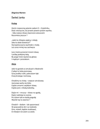 203
Zbigniew Marten
Świteź Janka
Prolog
Zanim rozpocznę pytanie zadam Ci – Czytelniku,
Dość retoryczne, bo prawie pewien jestem wyniku.
- Gdy czytasz słowa stworzone wieszczem
Rozumiesz jeszcze ?
„Jakiż to chłopiec piękny i młody
Jaka to obok dziewica?”
Staropolszczyzna wychodzi z mody.
Już coraz mniej nas zachwyca
Lecz można przecież innemi słowy
I próbę podejmę taką,
By pojąć treści wystarczy głowy
I mądrym i prostakom.
Akcja
Jakiż to gostek w sztruksach z Biedronki
Z jakąż to laską jeansową
Suną wzdłuż rzeki, pobrzeżem łąki
Ciszę brukając rozmową.
Chodźmy na chatę – szepcze sztruksowy
Jeansowa waha się letko
Ciężko omamić zwykłymi słowy.
Ciężko jest z młodą kobietką.
Dajże mi – mruczy – słowo na zgodę,
Dajże nadzieję na szanse.
Po cóżem tyle w każdą pogodę
Wysilał się na awanse ?
Chodzili – dodam - tak spacerować
W powszednie dni i w niedziele.
Ona, mówili, będzie studiować,
O młodym nie wiem za wiele.
 