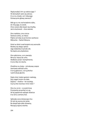 204
Skąd przybył, kim są rodzice jego ?
W domysłach wieś się zatraca.
O co mu chodzi, no! I dlaczego
Dziewczynie głowę zawraca?
Nikt go tu nie znał wiadomo tylko,
Że imię jego, to Janek.
Chce zostać albo bawić się chwilką
Jak to kochanek – chce wianek.
Ona nadobna, ona urocza
Świtezia córka, ze młyna
Piękna od stóp aż po kraniec warkocza
Młynarka – Świteź Maryna.
Dzień w dzień znad książek oczy wznosiła
Boskiej się zdając opiece
Jego diabelska trzymała siła
Na bajzlu przy dyskotece.
Ona spłoniona, a on zawzięty
Mruczy i dyszy do ucha.
Słodkości prawi i komplimenty
A ona niby nie słucha.
Chodźmy na chatę – sztruksowy szepce
Jeansowa odchyla ucho
A on ją głaszcze, a on ją łechce
I pomrukuje głucho.
Dajże choć małym gestem nadzieję,
Daj czegoś innym nie dała.
Dajżesz – cholera – bo oszaleję.
Czy ty choć słuchasz mnie mała ?
Ona mu na to – o ja pierniczę
Przestańże przymilać mi się.
W tej paplaninie wdzięki słowicze
A w sercu zamiary lisie.
Spłonęły zaraz dziewczęce lica
Że tak się zwraca do Janka
Bo dotąd była tylko dziewicą
Noszącą ciężary wianka.
 