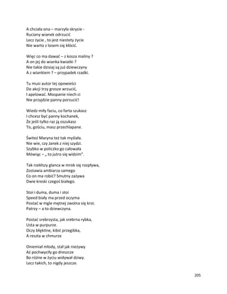 205
A chciała ona – marzyła skrycie -
Ruciany wianek odrzucić
Lecz życie , to jest niestety życie
Nie warto z losem się kłócić.
Więc co ma dawać – z kosza maliny ?
A on jej do wianka kwiatki ?
Nie takie dzisiaj są już dziewczyny
A z wiankiem ? – przypadek rzadki.
Tu musi autor tej opowieści
Do akcji trzy grosze wrzucić,
I apelować. Mospanie niech ci
Nie przyjdzie panny porzucić!
Wiedz miły faciu, co farta szukasz
I chcesz być panny kochanek,
Że jeśli tylko raz ją oszukasz
To, gościu, masz przechlapane.
Świteź Maryna też tak myślała.
Nie wie, czy Janek z niej szydzi.
Szybko w policzko go całowała
Mówiąc – „ to jutro się widzim”.
Tak rzekłszy glanca w mrok się rozpływa,
Zostawia ambiarza samego
Co on ma robić? Smutny zażywa
Dwie kreski czegoś białego.
Stoi i duma, duma i stoi
Speed biały ma przed oczyma
Postać w mgle mętnej zwolna się kroi.
Patrzy – a to dziewczyna.
Postać srebrzysta, jak srebrna rybka,
Usta w purpurze.
Oczy błękitne, kibić przegibka,
A reszta w chmurze
Oniemiał młody, stał jak nieżywy
Aż pochwyciły go dreszcze
Bo różne w życiu widywał dziwy.
Lecz takich, to nigdy jeszcze.
 