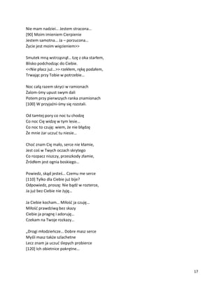 17
Nie mam nadziei… Jestem stracona…
[90] Moim imieniem Cierpienie
Jestem samotna… Ja – porzucona…
Życie jest moim więzieniem>>
Smutek mną wstrząsnął… Łzę z oka starłem,
Blisko podchodząc do Ciebie.
<<Nie płacz już…>> rzekłem, rękę podałem,
Trwając przy Tobie w potrzebie…
Noc całą razem skryci w ramionach
Żalom-śmy upust swym dali
Potem przy pierwszych ranka znamionach
[100] W przyjaźni-śmy się rozstali.
Od tamtej pory co noc tu chodzę
Co noc Cię widzę w tym lesie…
Co noc to czuję: wiem, że nie błądzę
Że mnie żar uczuć tu niesie…
Choć znam Cię mało, serce nie kłamie,
Jest coś w Twych oczach skrytego
Co rozpacz niszczy, przeszkody złamie,
Źródłem jest ognia boskiego…
Powiedz, skąd jesteś… Czemu me serce
[110] Tylko dla Ciebie już bije?
Odpowiedz, proszę: Nie bądź w rozterce,
Ja już bez Ciebie nie żyję…
Ja Ciebie kocham… Miłość ja czuję…
Miłość prawdziwą bez skazy
Ciebie ja pragnę i adoruję…
Czekam na Twoje rozkazy…
„Drogi młodzieńcze… Dobre masz serce
Myśli masz także szlachetne
Lecz znam ja uczuć ślepych probierce
[120] Ich obietnice pokrętne…
 