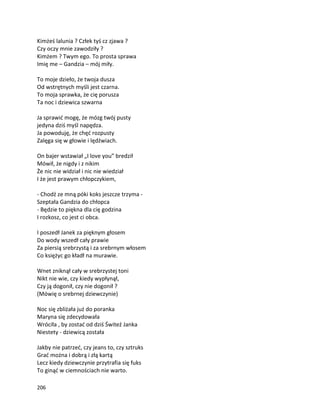 206
Kimżeś lalunia ? Człek tyś cz zjawa ?
Czy oczy mnie zawodziły ?
Kimżem ? Twym ego. To prosta sprawa
Imię me – Gandzia – mój miły.
To moje dzieło, że twoja dusza
Od wstrętnych myśli jest czarna.
To moja sprawka, że cię porusza
Ta noc i dziewica szwarna
Ja sprawić mogę, że mózg twój pusty
jedyna dziś myśl napędza.
Ja powoduję, że chęć rozpusty
Zalęga się w głowie i lędźwiach.
On bajer wstawiał „I love you” bredził
Mówił, że nigdy i z nikim
Że nic nie widział i nic nie wiedział
I że jest prawym chłopczykiem,
- Chodź ze mną póki koks jeszcze trzyma -
Szeptała Gandzia do chłopca
- Będzie to piękna dla cię godzina
I rozkosz, co jest ci obca.
I poszedł Janek za pięknym głosem
Do wody wszedł cały prawie
Za piersią srebrzystą i za srebrnym włosem
Co księżyc go kładł na murawie.
Wnet zniknął cały w srebrzystej toni
Nikt nie wie, czy kiedy wypłynął,
Czy ją dogonił, czy nie dogonił ?
(Mówię o srebrnej dziewczynie)
Noc się zbliżała już do poranka
Maryna się zdecydowała
Wróciła , by zostać od dziś Świteź Janka
Niestety - dziewicą została
Jakby nie patrzeć, czy jeans to, czy sztruks
Grać można i dobrą i złą kartą
Lecz kiedy dziewczynie przytrafia się fuks
To ginąć w ciemnościach nie warto.
 