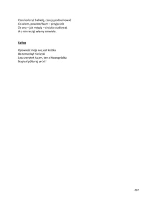 207
Czas kończyć balladę, czas ją podsumować
Co wiem, powiem Wam – przyjaciele
Że ona – jak mówią – chciała studiować
A o nim wciąż wiemy niewiele.
Epilog
Opowieść moja nie jest krótka
Bo temat był nie letki
Lecz zwrotek Adam, ten z Nowogródka
Napisał półtorej setki !
 