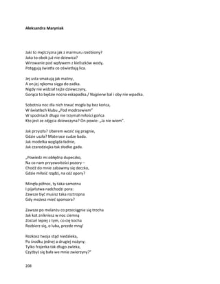 208
Aleksandra Maryniak
Jaki to mężczyzna jak z marmuru rzeźbiony?
Jaka to obok już nie dziewica?
Wirowanie pod wpływem z kieliszków wody,
Potęgują światła co oświetlają lica.
Jej usta smakują jak maliny,
A on jej rękoma sięga do zadka.
Nigdy nie widział tejże dziewczyny,
Gorąca to będzie nocna eskapadka./ Najpierw bal i oby nie wpadka.
Sobotnia noc dla nich trwać mogła by bez końca,
W światłach klubu „Pod modrzewiem”
W spodniach długo nie trzymał miłości gońca
Kto jest ze zdjęcia dziewczyna? On powie: „Ja nie wiem”.
Jak przyszła? Uberem wozić się pragnie,
Gdzie uszła? Materace cudze bada.
Jak modelka wygląda ładnie,
Jak czarodziejka tak słodko gada.
„Powiedz mi obłędna dupeczko,
Na co nam przyzwoitości pozory –
Chodź do mnie zabawmy się deczko,
Gdzie miłość rządzi, na cóż opory?
Minęła północ, ty taka samotna
I pijaństwa nadchodzi pora:
Zawsze być musisz taka roztropna
Gdy możesz mieć sponsora?
Zawsze po melanżu co przeciągnie się trocha
Jak kot znikniesz w noc ciemną
Zostań lepiej z tym, co cię kocha
Rozbierz się, o luba, przede mną!
Rozkosz twoja stąd niedaleka,
Po środku jednej a drugiej nożyny;
Tylko frajerka tak długo zwleka,
Czyżbyś się bała we mnie zwierzyny?”
 