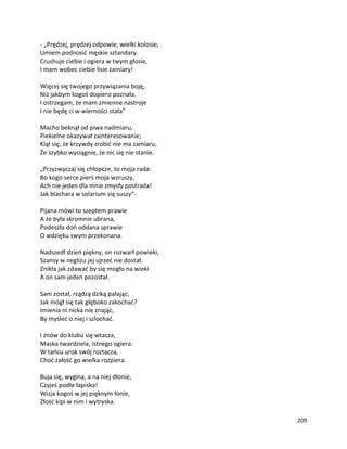 209
- „Prędzej, prędzej odpowie, wielki kolosie,
Umiem podnosić męskie sztandary.
Crushuje ciebie i ogiera w twym głosie,
I mam wobec ciebie lisie zamiary!
Więcej się twojego przywiązania boję,
Niż jakbym kogoś dopiero poznała.
I ostrzegam, że mam zmienne nastroje
I nie będę ci w wierności stała”
Macho beknął od piwa nadmiaru,
Piekielne okazywał zainteresowanie;
Klął się, że krzywdy zrobić nie ma zamiaru,
Że szybko wyciągnie, że nic się nie stanie.
„Przyzwyczaj się chłopcze, to moja rada:
Bo kogo serce pierś moja wzruszy,
Ach nie jeden dla mnie zmysły postrada!
Jak blachara w solarium się suszy”-
Pijana mówi to szeptem prawie
A że była skromnie ubrana,
Podeszła doń oddana sprawie
O wdzięku swym przekonana.
Nadszedł dzień piękny, on rozwarł powieki,
Szansy w negliżu jej ujrzeć nie dostał.
Znikła jak zdawać by się mogło na wieki
A on sam jeden pozostał.
Sam został, rządzą dziką pałając,
Jak mógł się tak głęboko zakochać?
Imienia ni nicka nie znając,
By myśleć o niej i szlochać.
I znów do klubu się wtacza,
Maska twardziela, istnego ogiera:
W tańcu urok swój roztacza,
Choć żałość go wielka rozpiera.
Buja się, wygina, a na niej dłonie,
Czyjeś podłe łapiska!
Wizja kogoś w jej pięknym łonie,
Złość kipi w nim i wytryska.
 