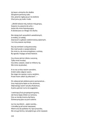 210
Jej twarz uśmiechy śle słodkie
Skroplone perfumą ciało:
Cóż, pewnie nigdy jej już nie dotknie
Choć jemu jej mało i mało.
-„Wielki kolosie mój, kolosie mój gorący,
Szepnie mu pewnie do ucha –
Jesteś dla mnie hipnotyzujący
A dziewczyna co nikogo nie słucha.
Nie żałuję tych wszystkich uwiedzionych,
Ja wabię, ja szaleję,
Zawracam w głowie codziennością uśpionych,
I ze mną zawsze się dzieje.
Daj się namówić czułą pieszczotą:
Nie myśl wcale o swojej kobiecie
Do mnie tu, do mnie przyjdziesz z ochotą
By ogrodu mojego zerwać kwiecie.
Czy chcesz jak ten idiota z wczoraj,
Tylko mnie muskać,
Czy seksu używać, wejść w miłosny raj,
We mnie się pluskać,
A na noc w łożu twoim szerokim,
Zrobić sobie zdjęcie razem,
Na niego nie zważaj o sercu wiotkim,
Przed moim ukłoń się ołtarzem”. –
On zobaczył jak odsłania piersi pomarańcze…
Inny mężczyzna łapie za nie skromnie,
Odprawiają razem rytuały afrykańcze,
A jemu patrzeć na to nie wygodnie.
I zwierzęcą furią przywiązania gnany,
Jak heros łapię miłość za ramiona,
Cios w mordę innemu był dany,
Dziewczynę pyta czy jest szalona.
Już ma się złościć… pięści zaciska…
I chciałby ją od szmat zwyzywać;
Wtem ona do polików mu ręce przyciska,
Ale ona go łechce, tak pięknie go umie nazywać.
 