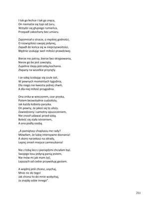 211
I tak go łechce i tak go znęca,
On niemalże się topi od żaru,
Wstydzi się głupiego rumieńca,
Przepadł zakochany bez umiaru.
Zapomniał o stracie, o męskiej godności,
O rozwiązłości swojej jedynej,
Zapadł do końca się w nieprzyzwoitości,
Błędnie szukając weń miłości prawdziwej.
Bierze nie patrzy, bierze bez skrępowania,
Niesie go bo jest zawzięty,
Zupełnie ślepy potrzebą kochania.
Złapany na wszelkie przynęty.
I ze sobą ściskając się czule żyli,
W pewnych momentach tygodnia,
Dla niego nie kwestia jednej chwili,
A dla niej miłość przygodnia.
Ona znika w wieczorem, czar pryska,
Potem bezwstydnie cudzołoży,
Jak każda kobieta paryska.
On pewny, że jakoś się to ułoży.
Zawiedziony i samotny opuszczeniem,
Nie znosił udawać przed sobą.
Boleść się stała istnieniem,
A ona podłą osobą.
„A pamiętasz choptasiu me rady?
Mówiłam, że lubię intensywne doznania!
A skoro narzekasz na zdrady,
Lepiej zmień miejsce zamieszkania!
Nie z tobą lecz z pieniędzmi chciałam być.
Swojego losu jedyną panią jestem,
Nie mów mi jak mam żyć,
Lepszych od ciebie przywołuję gestem.
A więdnij jeśli chcesz, usychaj,
Mnie nic do tego!
Jak chcesz to do mnie wzdychaj,
Ja znajdę sobie innego”.
 