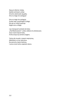212
Słyszy to Werter młody,
Spokój zachować usiłuje.
Smutno zakończyły się gody,
Ona na niego nie zasługuje!
Ona na niego nie zasługuje,
Szukać więc zaczął kogoś czułego
Kto jak on miłość pojmuje.
Kogoś sercu miłego.
I po miesiącach wchodzi do klubu
„Pod Modrzewiem” u boku oddana mu dziewczyna.
Zaraz razem idą do ślubu,
A Ona wciąż się samotna wygina.
Tańczy do muzyki z nowym mężczyzną,
Alkoholem co noc odurzona.
Na wierzchu świeci bielizną,
I sama w tym tańcu zapewne skona.
 