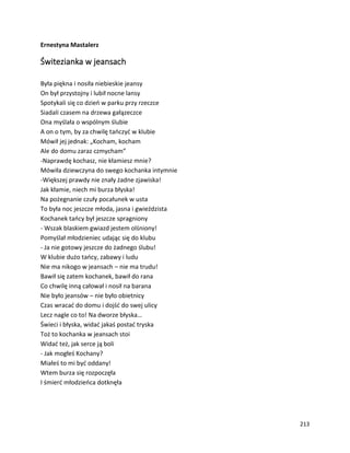 213
Ernestyna Mastalerz
Świtezianka w jeansach
Była piękna i nosiła niebieskie jeansy
On był przystojny i lubił nocne lansy
Spotykali się co dzień w parku przy rzeczce
Siadali czasem na drzewa gałązeczce
Ona myślała o wspólnym ślubie
A on o tym, by za chwilę tańczyć w klubie
Mówił jej jednak: „Kocham, kocham
Ale do domu zaraz czmycham”
-Naprawdę kochasz, nie kłamiesz mnie?
Mówiła dziewczyna do swego kochanka intymnie
-Większej prawdy nie znały żadne zjawiska!
Jak kłamie, niech mi burza błyska!
Na pożegnanie czuły pocałunek w usta
To była noc jeszcze młoda, jasna i gwieździsta
Kochanek tańcy był jeszcze spragniony
- Wszak blaskiem gwiazd jestem olśniony!
Pomyślał młodzieniec udając się do klubu
- Ja nie gotowy jeszcze do żadnego ślubu!
W klubie dużo tańcy, zabawy i ludu
Nie ma nikogo w jeansach – nie ma trudu!
Bawił się zatem kochanek, bawił do rana
Co chwilę inną całował i nosił na barana
Nie było jeansów – nie było obietnicy
Czas wracać do domu i dojść do swej ulicy
Lecz nagle co to! Na dworze błyska…
Świeci i błyska, widać jakaś postać tryska
Toż to kochanka w jeansach stoi
Widać też, jak serce ją boli
- Jak mogłeś Kochany?
Miałeś to mi być oddany!
Wtem burza się rozpoczęła
I śmierć młodzieńca dotknęła
 