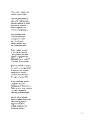 215
tylko niech o tej zbrodni
rodzina się nie dowie”
Odrzekł jej ksiądz stary -
„Nie żal ci męża zabicia,
od rodziny boisz się kary?
Będzie więc tajemnica.
Nikt nie będzie winił
wiernej mężobójczyni,
bo jest prawo Boże,
co uczyniłaś skrycie,
mąż ujawnić może,
a on stracił życie.
Swita z wyroku rada,
nocą do domu wraca.
A tam czekają Sowiety,
bracia męża, niestety.
„Witaj piękna bratowa,
a gdzie druga połowa?
Co to za krew na nodze?”
„Zraniłam się po drodze,
gdy mąż poszedł na wojnę,
nie wiem, na którą stronę.”
Szwagrom miła gościna,
Swita piękna, młoda
z warkoczem Ukrainka.
Krew po umyciu znikła.
Bracia kłamstwo poznali,
Czując się oszukani
Nocą zgwałcili dziewczynę!
Żaden grzech, bo w rodzinie!
Dni mijają, tygodnie
straszne jak to na wojnie,
lecz nie o tym ballada.
Słonecznik kwitnie wysoko
jak trup leży głęboko.
Z ogródeczka Swita
widzi braci kaszkiety!
Cofają się Sowiety!
 