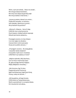 18
Wiem, czym jest zdrada… Owoc ma cierpki…
Nie chcę go więcej kosztować…
Nie chcę znać więcej tej gorzkiej męki
Nie chcę w boleści znów konać…”
„Szczery ja jestem, kłamać nie umiem…
Zrobię dziś wszystko, co zechcesz…
Jeśli zawiodę, zakończę w trumnie…
Ale ja kocham Cię przecież!”
„Wierzę Ci, chłopcze… Serce Ci daję
[130] Ale mam umysł przezorny
Znam bowiem młodych płoche zwyczaje
Których jest koniec potworny…
Przysięgnij szczerze, że mię miłujesz
I że mnie nigdy nie zdradzisz -
Inaczej śmierci ostrze poczujesz
Duszę zaś w piekle zatracisz…”
„Przysięgam szczerze… Na swoją głowę
I wszystkie świata świętości!
A wszystkie myśli czcze i zmysłowe
[140] Niech się rozpłyną w nicości”
„Mądrze wybrałeś, Mój Ukochany…
Lecz to miej w myśli wciąż żywo:
Że, gdy przysięgi złamiesz kajdany
Mękę odbędziesz straszliwą…”
„Ma Carissima, Ego Te Amo
Pragnę dziś prosić Cię kornie
Bądź mą Dziewczyną, bądź Życia Panią
Proszę, ucałuj me skronie…”
„Od tej godziny, od tego brzasku
[150] Jestem ja Twoją dziewczyną…
Niech w pomyślności i w szczęścia blasku
Dni nieustannie nam płyną…
 