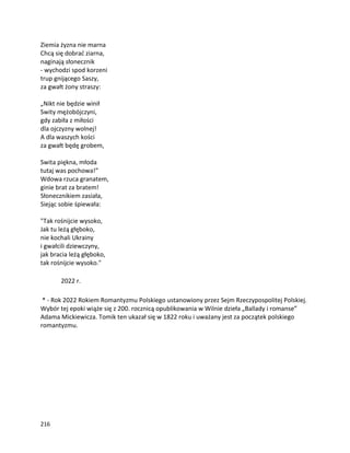 216
Ziemia żyzna nie marna
Chcą się dobrać ziarna,
naginają słonecznik
- wychodzi spod korzeni
trup gnijącego Saszy,
za gwałt żony straszy:
„Nikt nie będzie winił
Swity mężobójczyni,
gdy zabiła z miłości
dla ojczyzny wolnej!
A dla waszych kości
za gwałt będę grobem,
Swita piękna, młoda
tutaj was pochowa!”
Wdowa rzuca granatem,
ginie brat za bratem!
Słonecznikiem zasiała,
Siejąc sobie śpiewała:
"Tak rośnijcie wysoko,
Jak tu leżą głęboko,
nie kochali Ukrainy
i gwałcili dziewczyny,
jak bracia leżą głęboko,
tak rośnijcie wysoko."
2022 r.
* - Rok 2022 Rokiem Romantyzmu Polskiego ustanowiony przez Sejm Rzeczypospolitej Polskiej.
Wybór tej epoki wiąże się z 200. rocznicą opublikowania w Wilnie dzieła „Ballady i romanse”
Adama Mickiewicza. Tomik ten ukazał się w 1822 roku i uważany jest za początek polskiego
romantyzmu.
 
