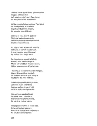 218
- Włosy Twe w gęstej blond splotów dziczy
Wiją się lekko jak fale.
Ach, gdybym mógł zalety Twe zliczyć,
Bo wad przecież nie masz wcale!
Gdybym mógł choć raz dotknąć Twej dłoni
Na krótką chwilę, w przelocie,
Bogatszym byłym niż faraoni,
Co bogactw posiedli krocie.
Zatonąć w oczu jasnych głębinie -
Nie śmiał wyjawić pragnienia.
Lajkował post więc zanim przeminie,
Ocalał od zapomnienia.
Na zdjęciu stała w jeansach na plaży
W bluzie, w białych sneakersach,
A on w monitor patrzył i marzył
By znaleźć klucz do jej serca.
By głosu ton rozpoznać w hałasie,
Kontakt mieć na messengerze.
Myślał tak w każdym miejscu i czasie,
Wśród łez powtarzał: Wciąż wierzę.
- Wierzę, że w wiecznym świata zamęcie,
W przedziwnych losu kolejach,
Na którymś wreszcie życia zakręcie
Rozbłyśnie dla mnie nadzieja.
Zaświeci jasnym blaskiem jutrzenki,
Zalśni jak ekran smartfona,
Poczuję w dłoni ciepło jej ręki,
Gdzie ja będę, tam będzie ona.
I tak upływał czas bez litości.
On kartki rwał z kalendarza,
Bez końca marzył o tej miłości,
Co raz się w życiu wydarza.
Wziąć postanowił los w swoje ręce,
Odwrócić klątwę tęsknoty.
Kres chciał położyć wiecznej udręce
Na smutki nie miał ochoty.
 