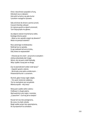 219
Choć z bezsilności popadał w furię,
Odnalazł asa w rękawie -
Zatrudnił w końcu się jako kurier
I przełom nastąpił w sprawie.
Gdy od drzwi do drzwi o pomoc prosił,
Czasami klamkę całował.
Im cięższe paczki w rękach przenosił,
Tym lżejszą była mu głowa.
Jej zdjęcie zawsze trzymał przy sobie,
Każdego klienta pytał.
- Może w ten sposób czegoś się dowiem?
Może mi pomysł zaświta?
Razu pewnego na blokowisku
Natknął się na sąsiada,
Co go wybawił od serca ścisku,
Gdy słowa te wypowiadał:
- Chociaż jej nie znam - przyznał ze wstydem -
Jedną wskazówkę dać mogę:
Wiem, kto tej pani zrobił hybrydę,
Więc szybko ruszaj pan w drogę.
Czy na paznokciach widać znak tęczy?
- Zapytał sąsiad o zdanie.
- Na kciuku oraz palcu serdecznym. -
Potwierdził kurier z uznaniem.
Słuchał, gdyż mowę nagle odjęło.
- Ten wzór misternie zdobiony
Toż to niechybnie jest arcydzieło
Manicurzystki - mej żony!
Notuj pan szybko adres salonu:
Fiołkowa 5, drugie piętro,
Nad wejściem wisi napis z neonów:
„Z pazurem”. Czuł się jak w święto!
Ruszył od razu bez pożegnania,
Bo czasu mu było szkoda.
Biegł szybko wręcz bez opamiętania,
Aż się wywrócił na schodach.
 