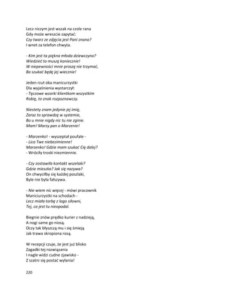 220
Lecz niczym jest wszak na czole rana
Gdy może wreszcie zapytać:
Czy twarz ze zdjęcia jest Pani znana?
I wnet za telefon chwyta.
- Kim jest ta piękna młoda dziewczyna?
Wiedzieć to muszę koniecznie!
W niepewności mnie proszę nie trzymać,
Bo szukać będę jej wiecznie!
Jeden rzut oka manicurzystki
Dla wyjaśnienia wystarczył:
- Tęczowe wzorki klientkom wszystkim
Robię, to znak rozpoznawczy.
Niestety znam jedynie jej imię,
Zaraz to sprawdzę w systemie,
Bo u mnie nigdy nic tu nie zginie.
Mam! Marzy pan o Marzenie!
- Marzenko! - wyszeptał poufale -
- Lico Twe niebezimienne!
Marzenko! Gdzie mam szukać Cię dalej?
- Wróciły troski niezmiennie.
- Czy zostawiła kontakt wszelaki?
Gdzie mieszka? Jak się nazywa?
On chwyciłby się każdej poszlaki,
Byle nie była fałszywa.
- Nie wiem nic więcej - mówi pracownik
Maniciurzystki na schodach -
Lecz miała torbę z logo siłowni,
Tej, co jest tu nieopodal.
Biegnie znów prędko kurier z nadzieją,
A nogi same go niosą.
Oczy tak błyszczą mu i się śmieją
Jak trawa skropiona rosą.
W recepcji czuje, że jest już blisko
Zagadki tej rozwiązania
I nagle widzi cudne zjawisko -
Z szatni się postać wyłania!
 