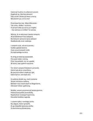 221
Uwierzyć trudno mu własnym oczom
Zająknął się: Niechaj skonam!
Gdy ujrzał z bliska jej twarz uroczą
Był pewien już, że to ona!
Przemówił do niej: Moja Marzenko -
Tak cicho, słodko i szczerze,
A od tych słów jej serce już miękło:
- Czy wierzysz w miłość? Ja wierzę.
Wierzę, że w wiecznym świata zamęcie,
W przedziwnych losu kolejach,
Na którymś wreszcie życia zakręcie
Rozbłysła dla mnie nadzieja.
I szeptał czule, od serca prosto,
Szybko pękała bariera.
A jej uczucie powoli rosło
Do wytrwałego kuriera.
Ile dróg przebył jej opowiadał,
Poruszył niebo i ziemię,
Choć się potykał, nie raz upadał,
W końcu swe spełnił marzenie.
Ten dzień zaświecił blaskiem jutrzenki,
Zalśnił jak ekran smartfona,
Bo poczuł w dłoni ciepło jej ręki,
Gdzie był on, tam była ona.
Co później działo się, niech zostanie
Skryte milczenia zasłoną.
Bohater nasz trwał swym w błogostanie,
Odnalazł miłość spełnioną.
Wzdłuż, wszerz przemierzył świata granice,
Pokonał wszystkie przeszkody,
Najskrytsze rozwiązał tajemnice,
Doczekał słodkiej nagrody.
I czasem tylko z nostalgią zerka
Na zdjęcie, które sprawiło,
Że go dopadła tęsknota wielka
Za bezimienną dziewczyną.
 