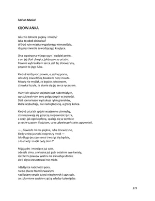 223
Adrian Musiał
KIJOWIANKA
Jakiż to żołnierz piękny i młody?
Jaka to obok dziewica?
Wśród ruin miasta wypalonego nienawiścią,
idą przy świetle zawodzącego księżyca.
Ona wpatrzona w jego oczy - nadziei pełne,
a on jej dłoń chwyta, jakby po raz ostatni.
Pewnie wybrankiem serca jest tej dziewczyny,
pewnie to jego luba.
Kiedyś każdą noc prawie, o jednej porze,
szli ulicą oświetloną blaskiem nocy miasta.
Młody nie myślał, że będzie żołnierzem,
dziewka liczyła, że stanie się jej serca rycerzem.
Plany ich spisane szeptami ust nabrzmiałych,
wystukiwał rytm serc połączonych w jedności.
Dziś scenariusze wystukuje rytm granatów,
które wybuchają, nie namiętnością, a grozą końca.
Kiedyś usta ich spijały wzajemne uśmiechy,
dziś napawają się goryczą niepewności jutra,
a oczy, jak ogniki płoną, spalają się w zemście
przeciw czasom i ludziom, co o człowieczeństwie zapomnieli.
— „Powiedz mi ma piękna, luba dziewczyno,
kiedy znów jasność rozproszy mrok —
Jak długo jeszcze serce trwożyć się będzie,
o los twój i matki twój dom?”
Mijają dni i miesiące już całe,
odeszła zima, a wiosna już gubi ostatnie swe kwiaty,
lecz letni powiew wiatru nie zwiastuje dobra,
ale i klęski zwiastować nie może.
I dżdżysta nadchodzi pora,
niebo płacze łzami krwawymi
nad losem swych dzieci niewinnych i czystych,
co splamione zostały rządzą władzy i pieniądza.
 