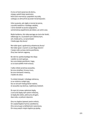 225
A ona ze łzami powraca do domu,
mijając wokół ślady świetności,
które dziś marnością i popiołem się stały,
czekając aż zdmuchnie jej wiatr teraźniejszości.
Ulice są puste, jak nigdy o nocnej tej porze,
a pustka wydziera z każdego zakątka,
i serce dziewki w pustce pogrążone,
samotnością wypełnione jak dzban, po same uszy.
Biada każdemu, kto rękę wyciąga po życia dar boski,
odbierając to, co prawem jest odwiecznym,
ach, biada jemu, za życia biada!
I biada jego złej duszy!
Nie tobie igrać z godnością człowieczej duszy!
Nie tobie igrać z życiem co jest Boga darem!
I twoje ciało surowa ziemia pochłonie,
Oczy twe żwirem zagasną.
Bo taki los spotka każdego kto ślepy
i piekło na ziemi gotuje,
lecz ono kiedyś pochłonie i tego,
co za życia piekło miał w duszy.
I tylko miłość przetrwa wszystko,
bo ona cierpliwa i kruszy mury,
bo ona nienawiść niweczy,
i każde zło zdusi.
Ta miłość dziewki i młodego żołnierza,
co w rozterce rozłąki żyją,
lecz w sercach hodują kwiat nadziei,
że wszystko się skończy, najbliższej niedzieli.
Że ręce ich znowu splecione będą,
a serca bić będą rytm pieśni miłosnej,
że będą dla siebie, jedno przy drugim,
dwa ciała, w jednym złączone.
Ona mu będzie śpiewać pieśni miłości,
On szeptał będzie hymny uwielbienia.
Ona zanurzy go w delikatności swej duszy,
On mocą swych mięśni będzie jej opoką.
 