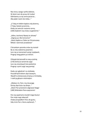 19
Noc kresu swego rychło dobieże,
W dzień nam do pracy iść trzeba!
Odmówmy za się ranne pacierze…
Aby pójść razem do nieba…”
„Z Tobą mi lekkim będzie znój dzienny,
Z Tobą i boleść przeminie…
Kiedy zaś wieczór nastanie senny,
[160] Zejdziem się znowu w gęstwinie.”
„Adieu, kochany! Bywaj-że zdrowy”
„Żegnaj już, Ma Carissima!”
„Niech będzie w Tobie żar Chrystusowy
Miłość i wierność prawdziwa”
Z brzaskiem poranka znów się rozstali
By w znój codzienny powrócić.
Lecz się w marzeniach wciąż rozpływali,
Pragnąc bieg godzin już skrócić.
Chłopak był poszedł na swą uczelnię
[170] Ochoczo wrócił do zajęć
Lecz się zmordował iście piekielnie
Pragnąc czymś zająć swą pamięć.
Kiedy zaś zgłodniał i na stołówkę
Poszedł był krokiem zbyt żwawym,
Wpadł na dziewczynę strojną w miniówkę,
I rzekł jej głosem nieśmiałym:
„Wybacz mi, Pani, mą nieuwagę
Dzisiaj zbyt dużo się dzieje…”
„Niech Pan przestanie odgrywać blagę!
[180] Widziałam Pana spojrzenie!
Pan się zapatrzył w kształt mego biustu!
Pan moje nogi zobaczył!
Chyba przypadłam Panu do gustu,
Gdy mnie Pan z tłumu wyhaczył…”
 