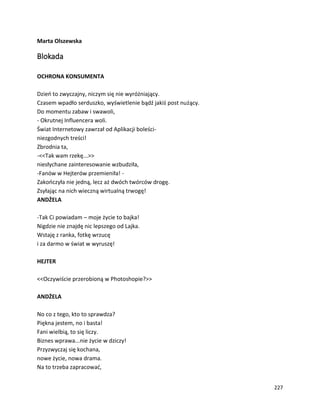 227
Marta Olszewska
Blokada
OCHRONA KONSUMENTA
Dzień to zwyczajny, niczym się nie wyróżniający.
Czasem wpadło serduszko, wyświetlenie bądź jakiś post nużący.
Do momentu zabaw i swawoli,
- Okrutnej Influencera woli.
Świat Internetowy zawrzał od Aplikacji boleści-
niezgodnych treści!
Zbrodnia ta,
-<<Tak wam rzekę...>>
niesłychane zainteresowanie wzbudziła,
-Fanów w Hejterów przemieniła! -
Zakończyła nie jedną, lecz aż dwóch twórców drogę.
Zsyłając na nich wieczną wirtualną trwogę!
ANDŻELA
-Tak Ci powiadam – moje życie to bajka!
Nigdzie nie znajdę nic lepszego od Lajka.
Wstaję z ranka, fotkę wrzucę
i za darmo w świat w wyruszę!
HEJTER
<<Oczywiście przerobioną w Photoshopie?>>
ANDŻELA
No co z tego, kto to sprawdza?
Piękna jestem, no i basta!
Fani wielbią, to się liczy.
Biznes wprawa...nie życie w dziczy!
Przyzwyczaj się kochana,
nowe życie, nowa drama.
Na to trzeba zapracować,
 