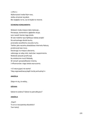 229
<<Phi!>>
Wykorzystać trzeba fejm nasz,
ażeby utrzymać się jakoś.
Bez względu na to, czy to bujda na resorze.
OCHRONA KONSUMENTA
Wiekami miały miejsce takie dyskusje...
Perswazje, komenteria i głębokie aluzje.
Lecz nastał i koniec tego dzieła.
W swe mobilne ręce Aplikacja robotę wzięła!
Do wirtualnego doszło buntu,
przeciwko wszelkiemu oszustw nurtu.
Twitter jako naczelny dowództwa Internetu Natury,
przekroczył owe mury.
Docierając na miejsce zdarzenia,
zabierając ze sobą nicki, twórców i wspomnienia.
Niebieski ptaszek przefrunął,
by ostatecznie rzucić blokadę,
W ramach sprawiedliwości imienia,
i Influencerów z tego świata wyrzucenia.
<<Z naturą igrać nie warto!
Taką najprawdziwszą bądź trochę wirtualną!>>
ANDŻELA
Zdaje mi się, że widzę...
DŻESIKA
Gdzież to widzisz? Gdzież to patrzałkujesz?
ANDŻELA
-Ptak?!
To on w rzeczywistej okazałości!
Tam luknij!
 