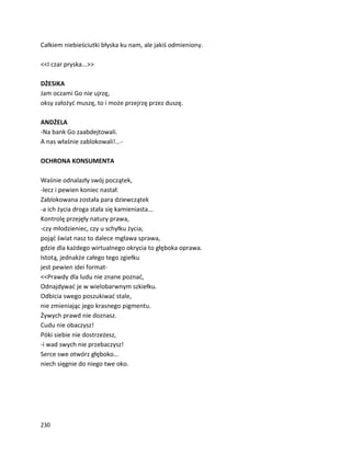 230
Całkiem niebieściutki błyska ku nam, ale jakiś odmieniony.
<<I czar pryska...>>
DŻESIKA
Jam oczami Go nie ujrzę,
oksy założyć muszę, to i może przejrzę przez duszę.
ANDŻELA
-Na bank Go zaabdejtowali.
A nas właśnie zablokowali!...-
OCHRONA KONSUMENTA
Waśnie odnalazły swój początek,
-lecz i pewien koniec nastał.
Zablokowana została para dziewczątek
-a ich życia droga stała się kamieniasta...
Kontrolę przejęły natury prawa,
-czy młodzieniec, czy u schyłku życia,
pojąć świat nasz to dalece mgława sprawa,
gdzie dla każdego wirtualnego okrycia to głęboka oprawa.
Istotą, jednakże całego tego zgiełku
jest pewien idei format-
<<Prawdy dla ludu nie znane poznać,
Odnajdywać je w wielobarwnym szkiełku.
Odbicia swego poszukiwać stale,
nie zmieniając jego krasnego pigmentu.
Żywych prawd nie doznasz.
Cudu nie obaczysz!
Póki siebie nie dostrzeżesz,
-i wad swych nie przebaczysz!
Serce swe otwórz głęboko...
niech sięgnie do niego twe oko.
 