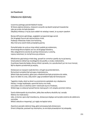 231
Jan Pawełoszek
Odwieczne dylematy
Uczennica jednego pośród łódzkich liceów
W klasie pięknej dziewicy, miejscem szczyciło się dwóch prężnych kawalerów
Jako jej uroda nie była banałem
Obydwaj młokosy o nią by życie oddali nie wiedząc nawet, że są swym rywalem
Barwę tafli jeziora górskiego, wyglądem przypomiał jego wzrok
Zaś drugiego fryzura jak najczarniejszy mrok,
Podwoje młokosów miało cnot fontannę,
Aby mieć przy swoim boku przepiękną pannę
Pomyślał jeden że uczta w imię miłości podoła jej ulubieniom,
Kinematograficzna będzie zaś noc od drugiego kawalera,
Oba udogodnienia weszły do pamięci dziewczyny z uciechą,
Lepszy natomiast, to nie był teraz jej ambaras
Młodzieniec gdy kolacja miała bieg, sprawił że rumieńce zjawiły się na jej twarzy,
Smak jedzenie zbliżył się nieubłagalnie do posiłku o smaku niebiańskim,
A parkowa ławeczka będąc altaną miłości sprawiła, że o pocałunkach już nie musi marzyć,
Był to dopiero przedsmak jej wojaży,
Dziewczyna w nazajutrz wybrała kino z drugim jej pretendentem,
Romantyzm projekcji był ujmujący majestatyczny,
Miłość była wyczuwalna, gdzie para młodzieńców była przytulona do siebie,
Życie nie dało nic znać, żeby dzień i jego przeddzień były tak fantastyczne
Tygodnie mijały, dzień w dzień na przemiennie spotykała się z obydwoma
Kwiaty i innego wydźwięku upominki końca nie miały,
Lecz jeden całus w szkolnej szatni i skończyła się era miodowa,
Widok tego co zobaczył sprawił koniec świecących z ich związku promieni słońca.
Szarża dokonywała się straszliwie, jakby dwa wulkany obudziły się i zaczęły
Kłótnia nie miała końca
Jako, że koniec sporu był niewidoczny, dziewczyna będąca winną była ostatnia do odebrania
zarzutów
Miłość odeszła w niepamięć, już nigdy nie będzie tańca
Awantura poczęła nabierać bieg, gdzie winowajcą była dziewczyna
Orient chłopców, postawił się nieomylnie, że ona była prowodyrem tej eskapady,
 