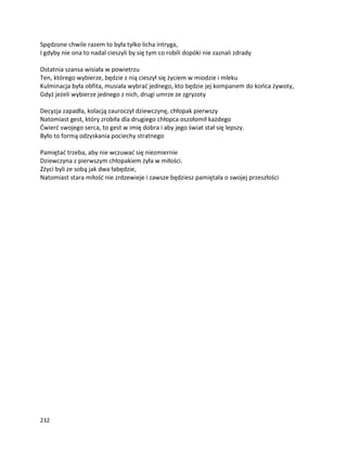 232
Spędzone chwile razem to była tylko licha intryga,
I gdyby nie ona to nadal cieszyli by się tym co robili dopóki nie zaznali zdrady
Ostatnia szansa wisiała w powietrzu
Ten, którego wybierze, będzie z nią cieszył się życiem w miodzie i mleku
Kulminacja była obfita, musiała wybrać jednego, kto będzie jej kompanem do końca żywoty,
Gdyż jeżeli wybierze jednego z nich, drugi umrze ze zgryzoty
Decyzja zapadła, kolacją zauroczył dziewczynę, chłopak pierwszy
Natomiast gest, który zrobiła dla drugiego chłopca oszołomił każdego
Ćwierć swojego serca, to gest w imię dobra i aby jego świat stał się lepszy.
Było to formą odzyskania pociechy stratnego
Pamiętać trzeba, aby nie wczuwać się niezmiernie
Dziewczyna z pierwszym chłopakiem żyła w miłości.
Zżyci byli ze sobą jak dwa łabędzie,
Natomiast stara miłość nie zrdzewieje i zawsze będziesz pamiętała o swojej przeszłości
 